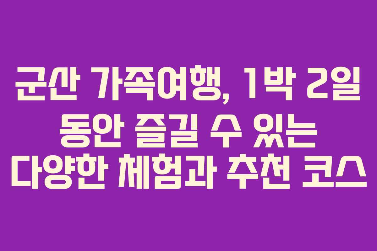군산 가족여행, 1박 2일 동안 즐길 수 있는 다양한 체험과 추천 코스