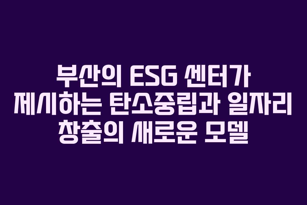부산의 ESG 센터가 제시하는 탄소중립과 일자리 창출의 새로운 모델