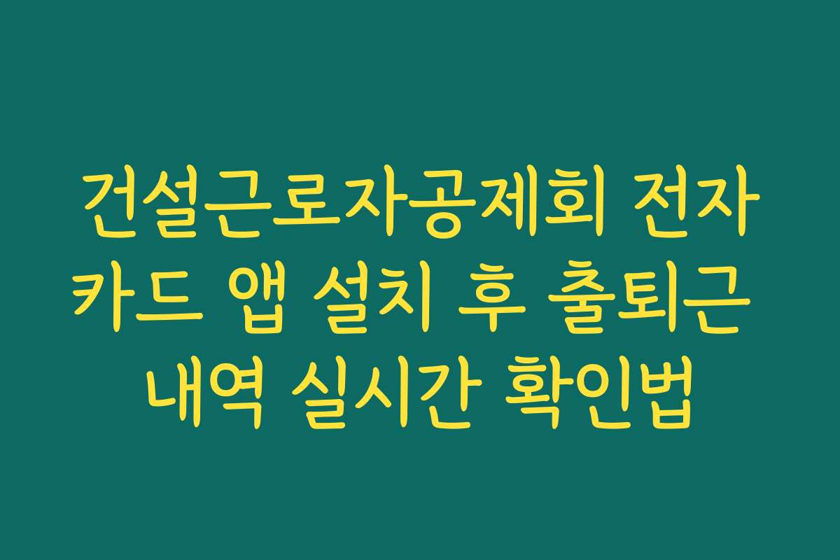건설근로자공제회 전자카드 앱 설치 후 출퇴근 내역 실시간 확인법