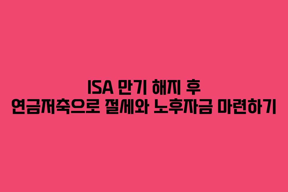ISA 만기 해지 후 연금저축으로 절세와 노후자금 마련하기