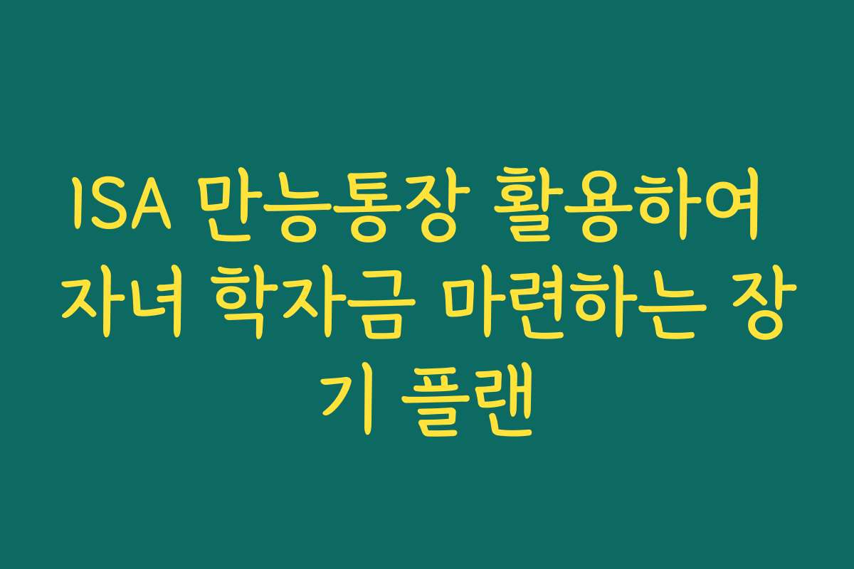 ISA 만능통장 활용하여 자녀 학자금 마련하는 장기 플랜