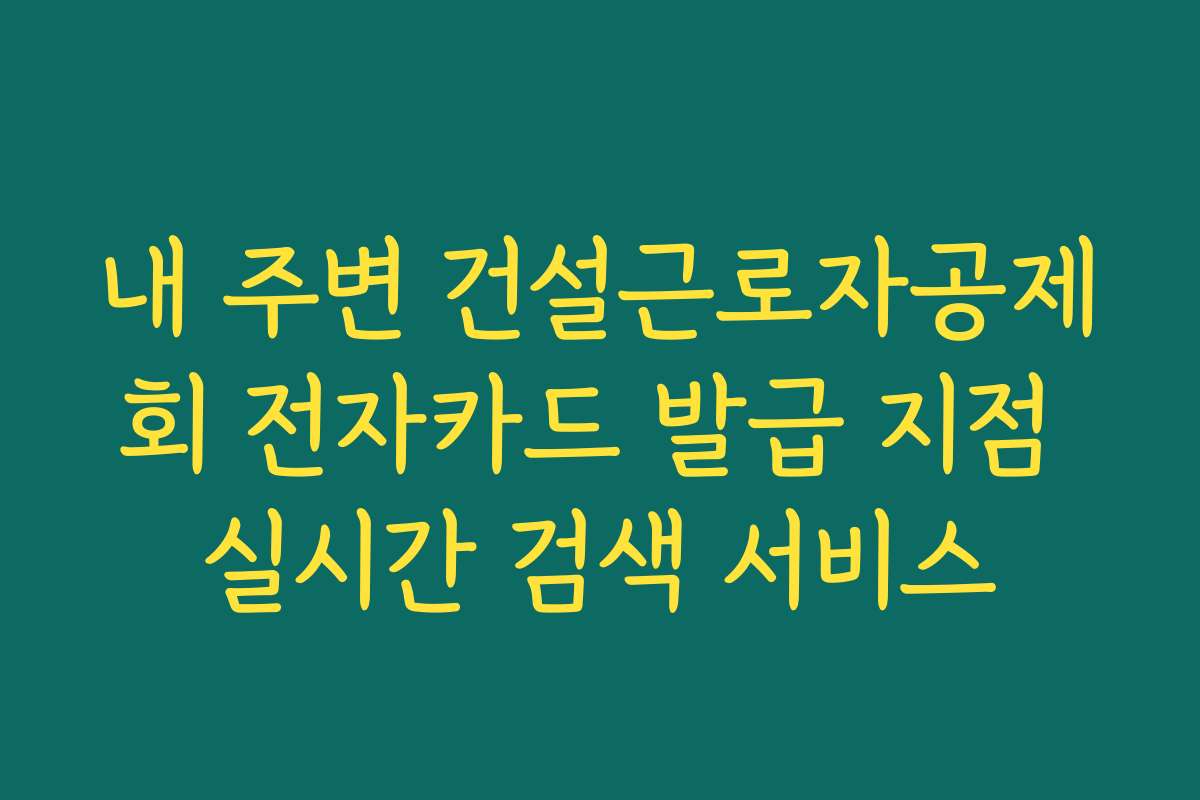 내 주변 건설근로자공제회 전자카드 발급 지점 실시간 검색 서비스