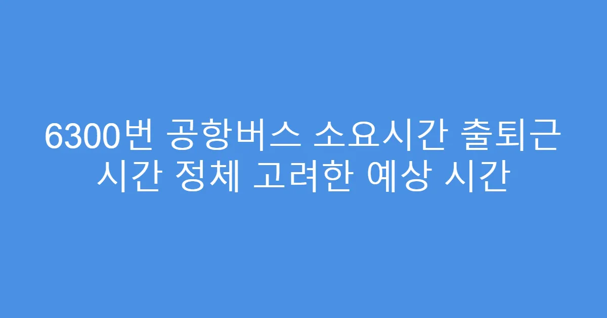 6300번 공항버스 소요시간 출퇴근 시간 정체 고려한 예상 시간