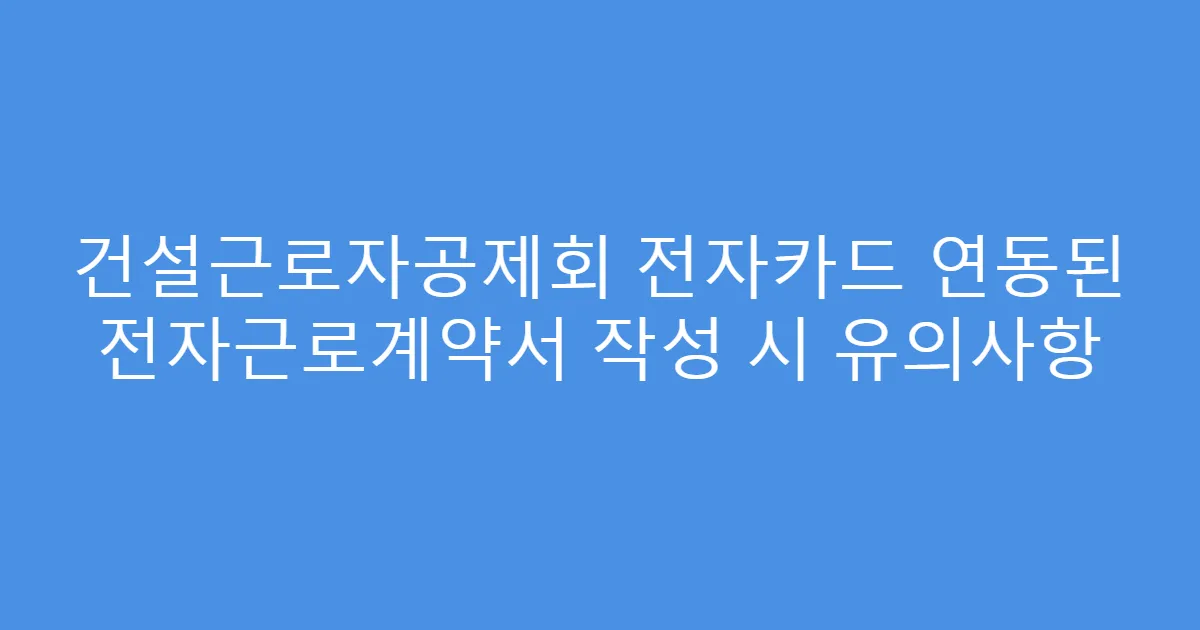 건설근로자공제회 전자카드 연동된 전자근로계약서 작성 시 유의사항