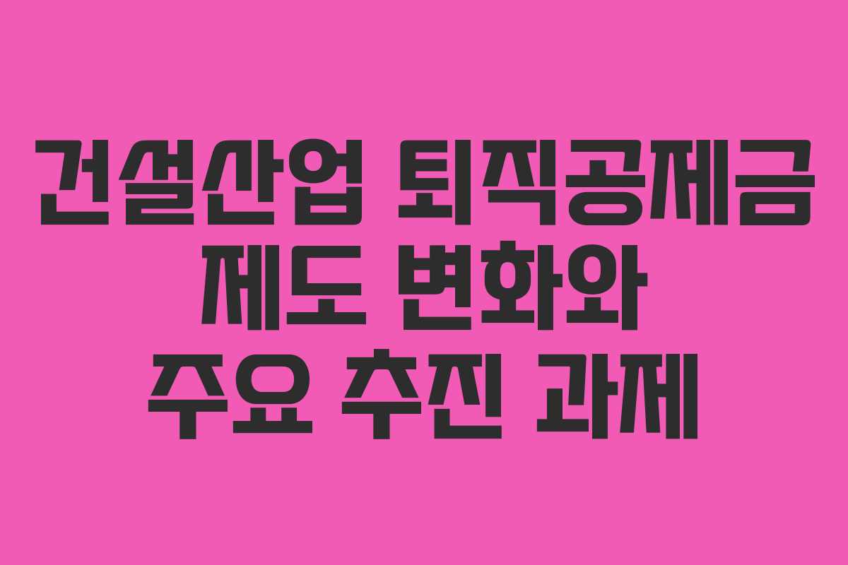 건설산업 퇴직공제금 제도 변화와 주요 추진 과제