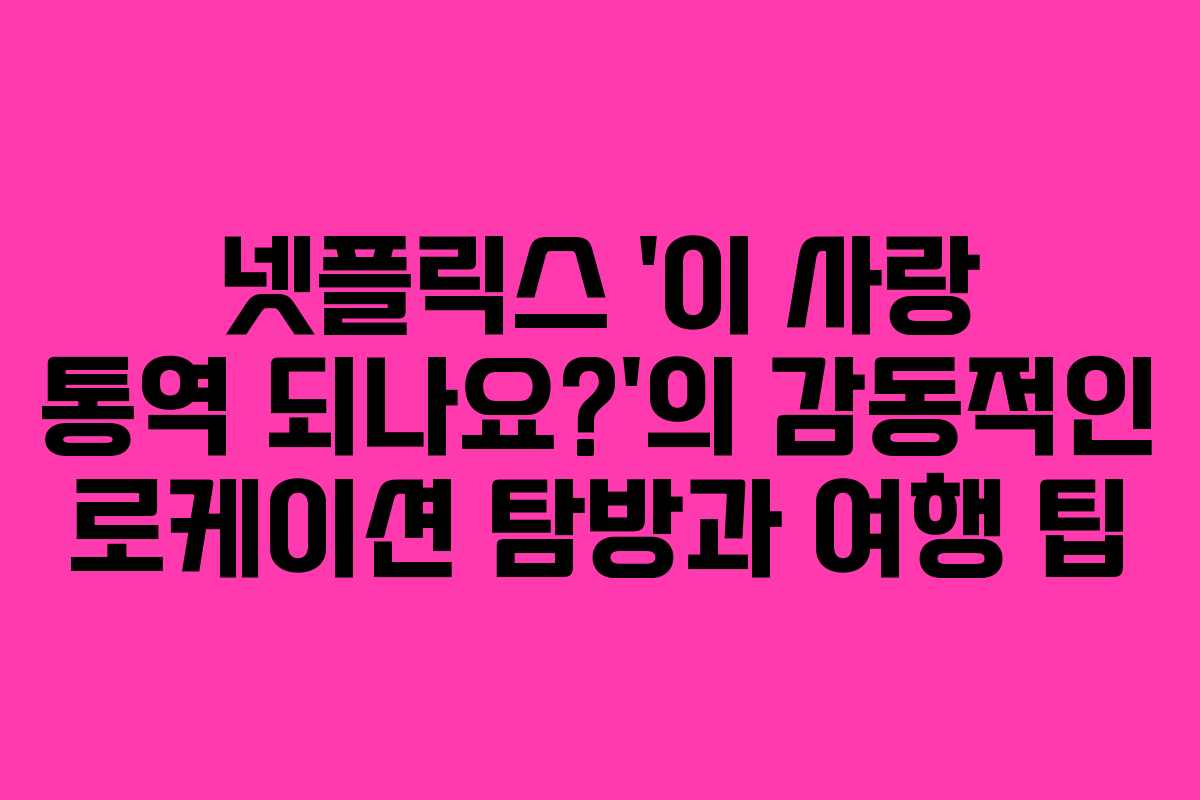 넷플릭스 ‘이 사랑 통역 되나요?’의 감동적인 로케이션 탐방과 여행 팁