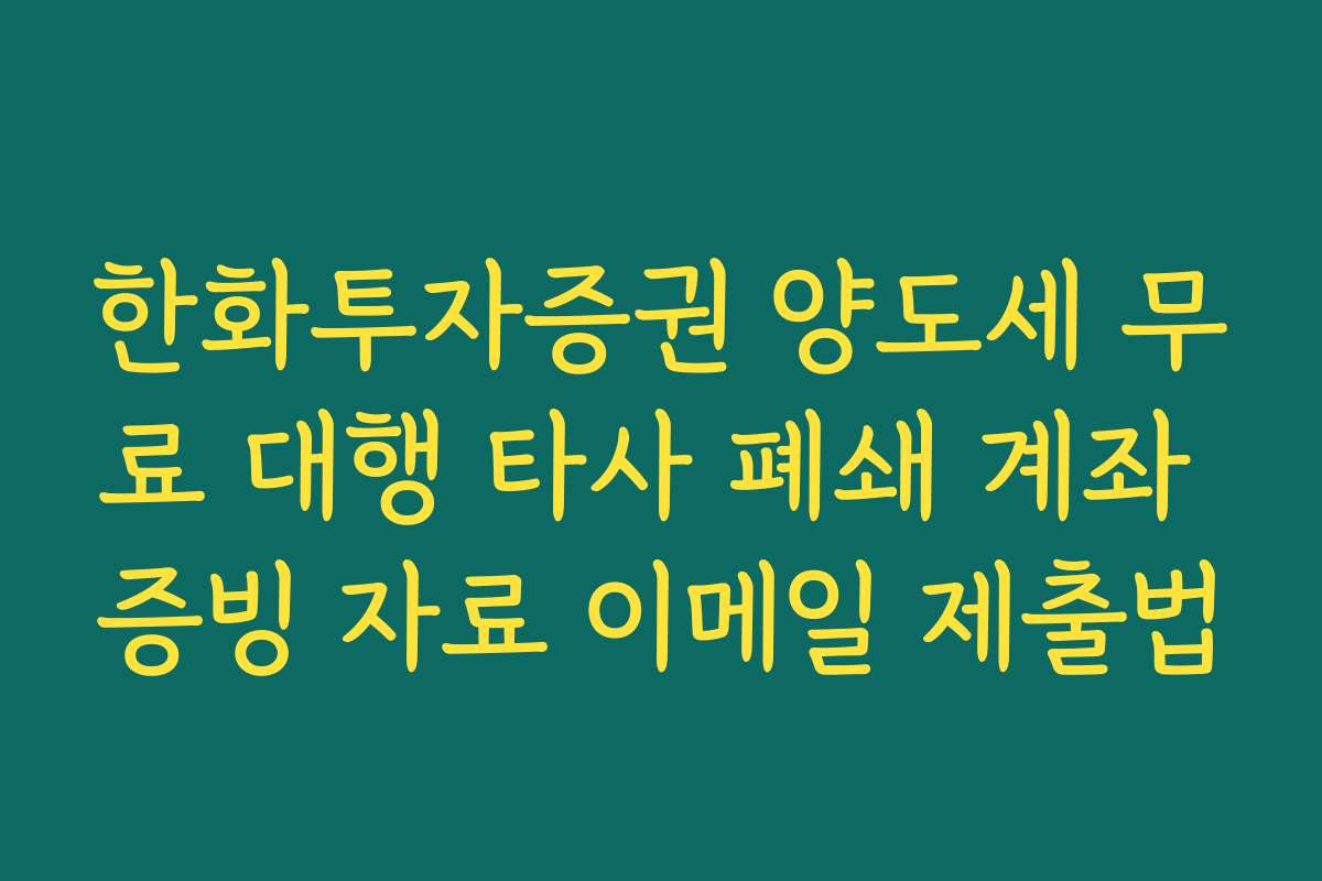 한화투자증권 양도세 무료 대행 타사 폐쇄 계좌 증빙 자료 이메일 제출법