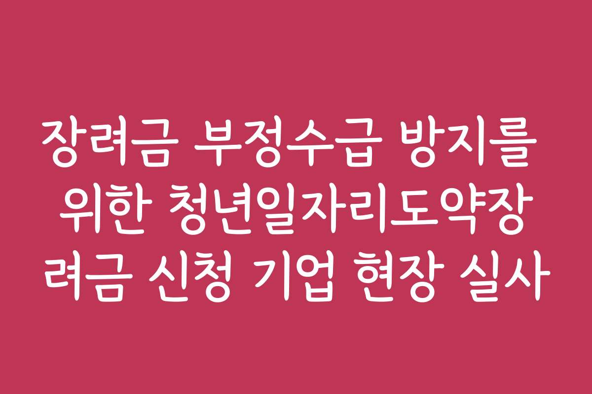 장려금 부정수급 방지를 위한 청년일자리도약장려금 신청 기업 현장 실사
