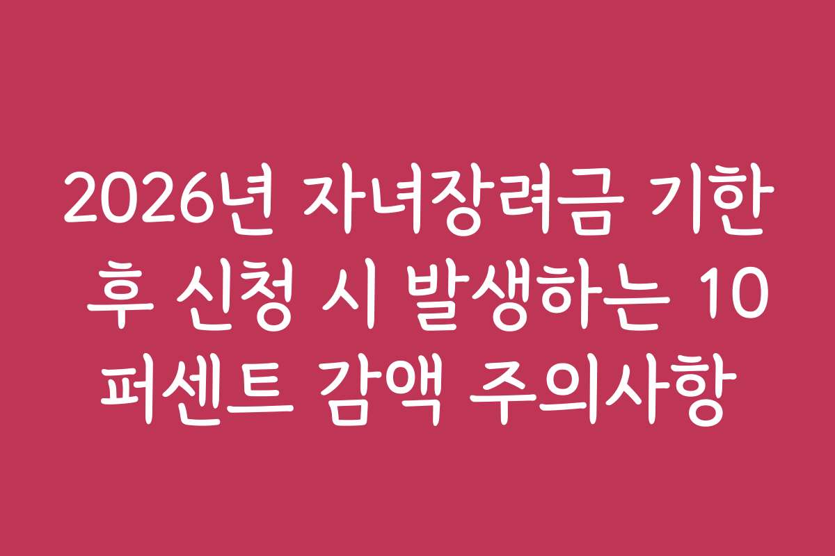 2026년 자녀장려금 기한 후 신청 시 발생하는 10퍼센트 감액 주의사항