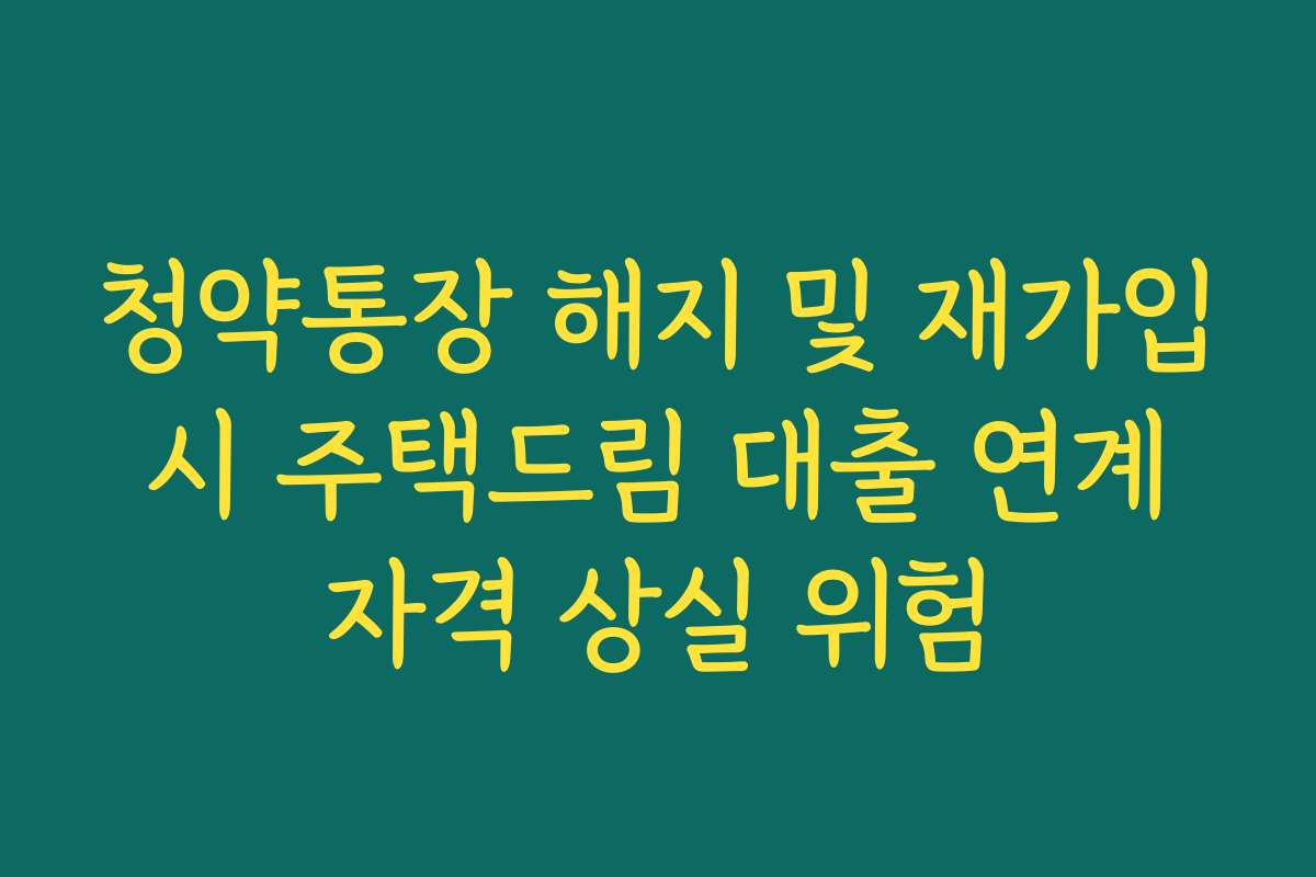 청약통장 해지 및 재가입 시 주택드림 대출 연계 자격 상실 위험