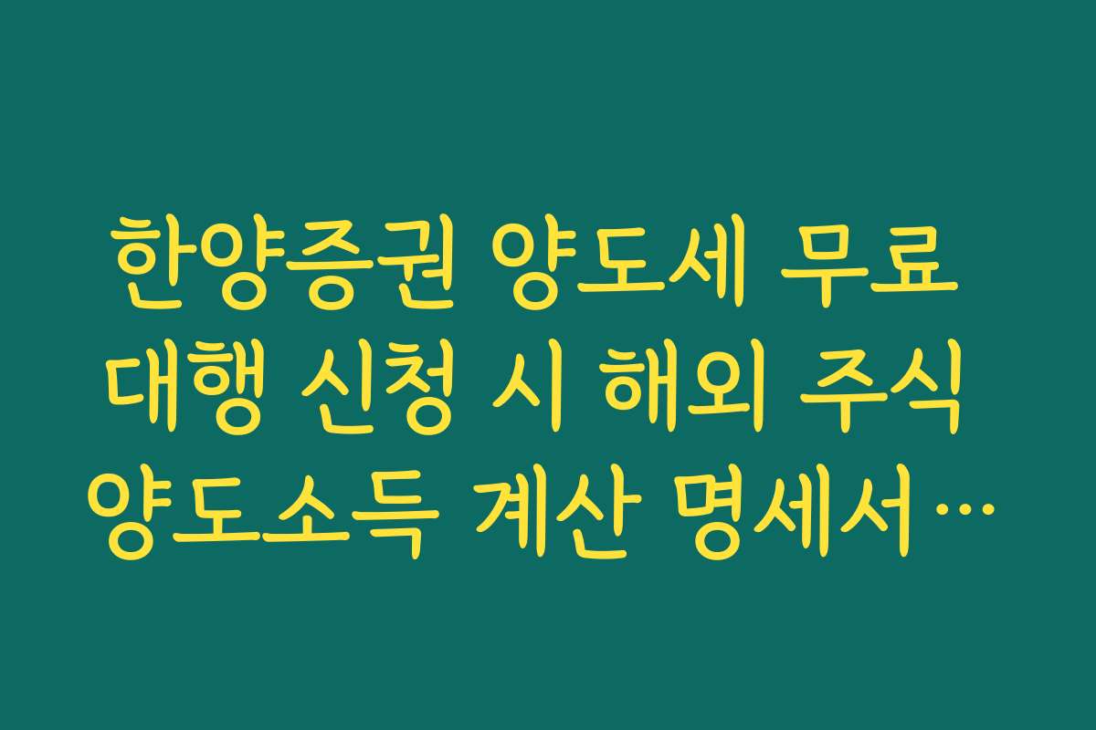 한양증권 양도세 무료 대행 신청 시 해외 주식 양도소득 계산 명세서 활용