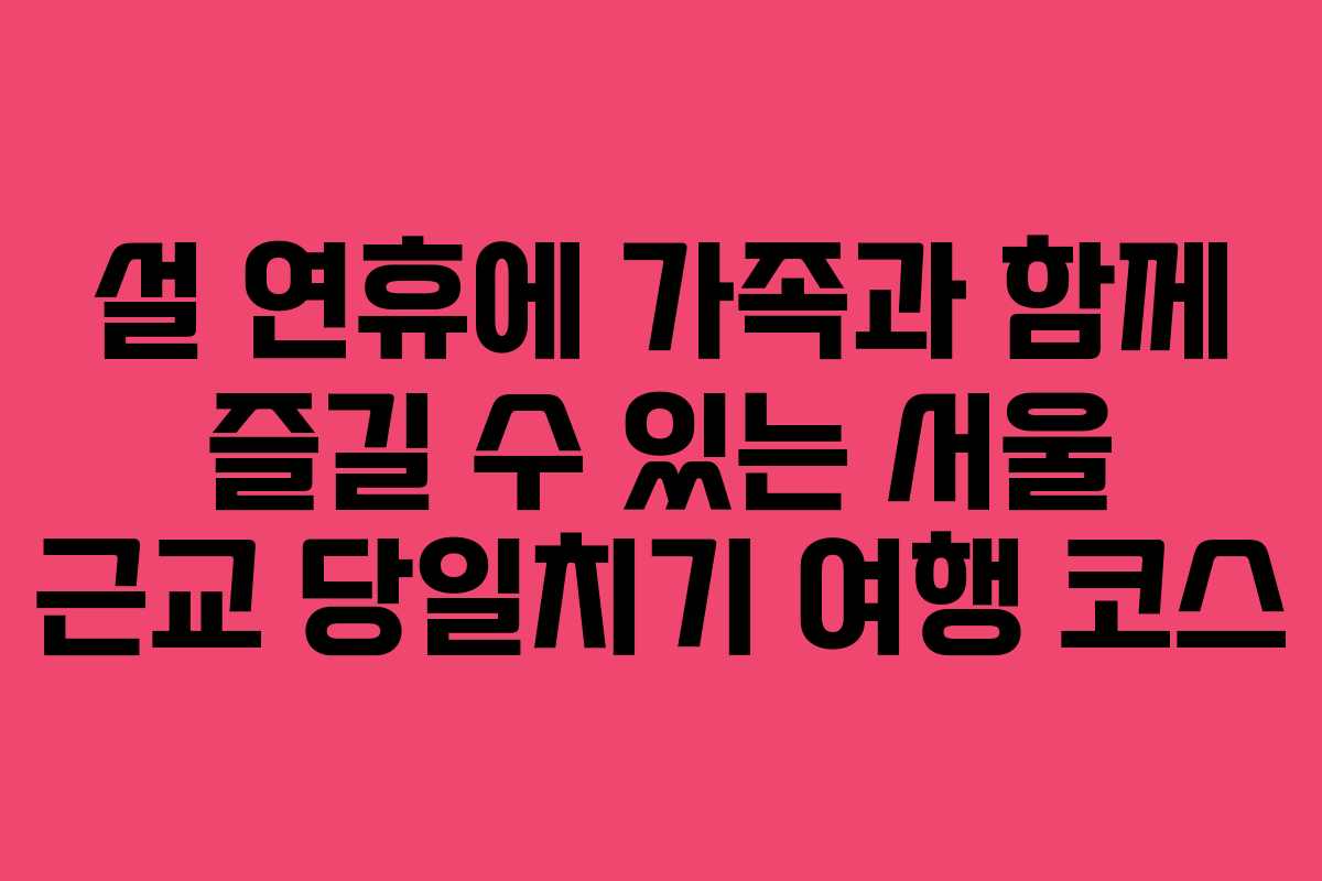 설 연휴에 가족과 함께 즐길 수 있는 서울 근교 당일치기 여행 코스
