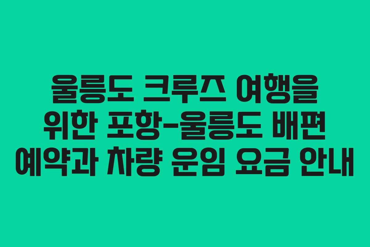 울릉도 크루즈 여행을 위한 포항-울릉도 배편 예약과 차량 운임 요금 안내