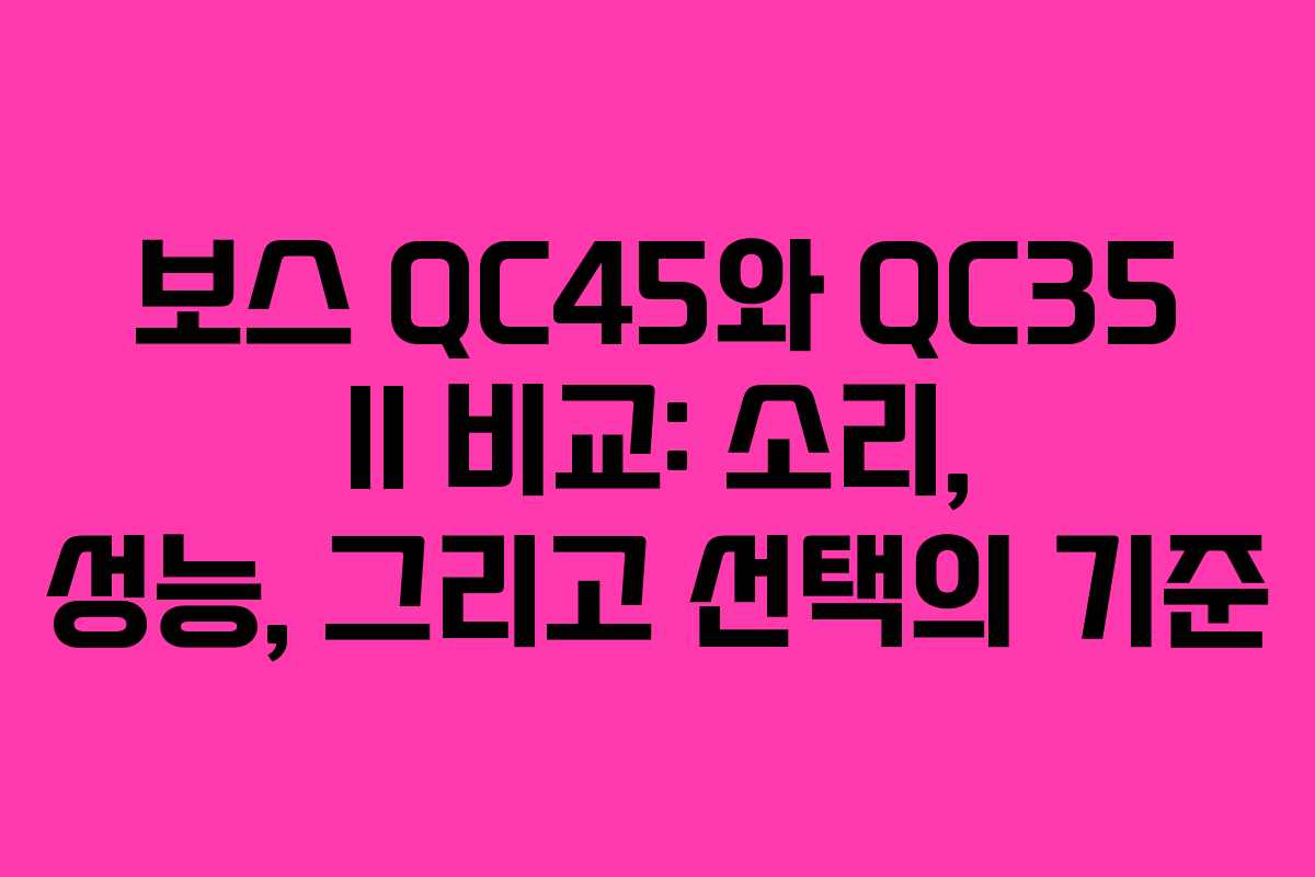보스 QC45와 QC35 II 비교: 소리, 성능, 그리고 선택의 기준