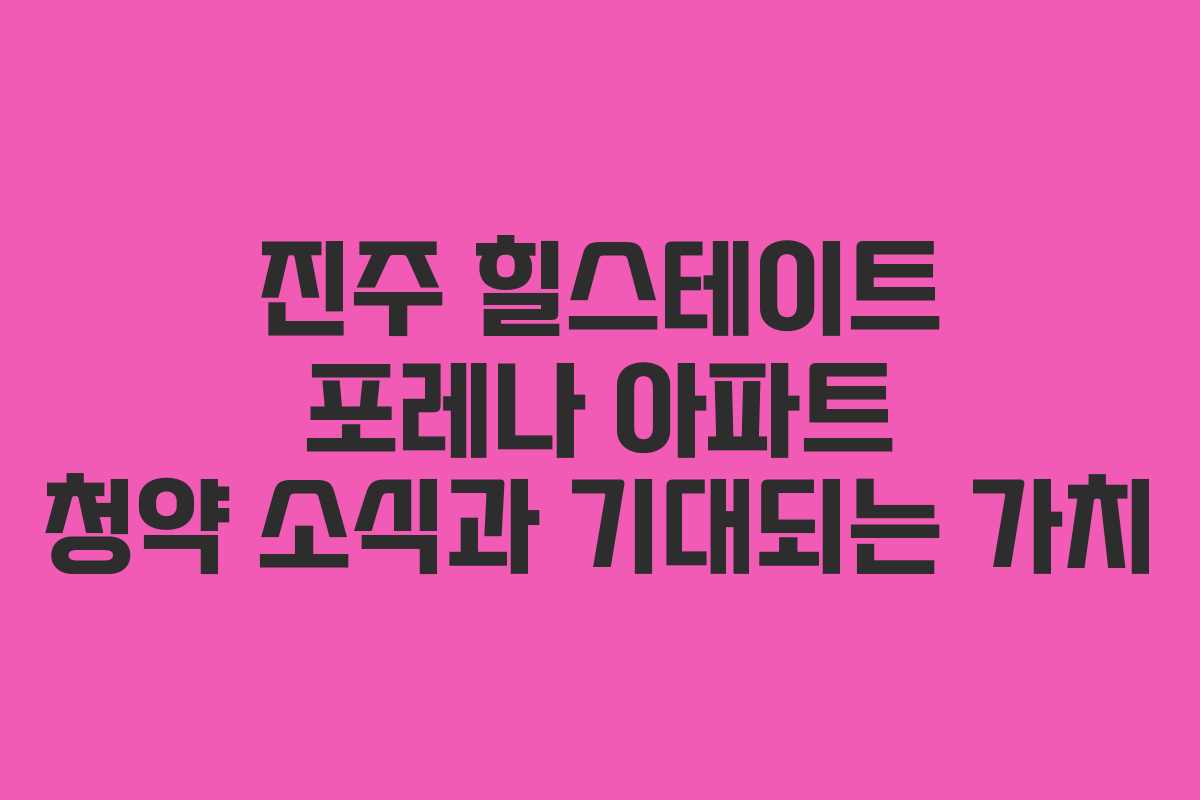 진주 힐스테이트 포레나 아파트 청약 소식과 기대되는 가치
