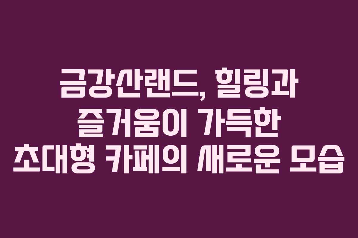 금강산랜드, 힐링과 즐거움이 가득한 초대형 카페의 새로운 모습