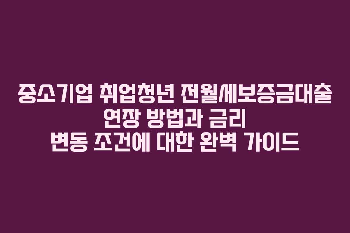 중소기업 취업청년 전월세보증금대출 연장 방법과 금리 변동 조건에 대한 완벽 가이드