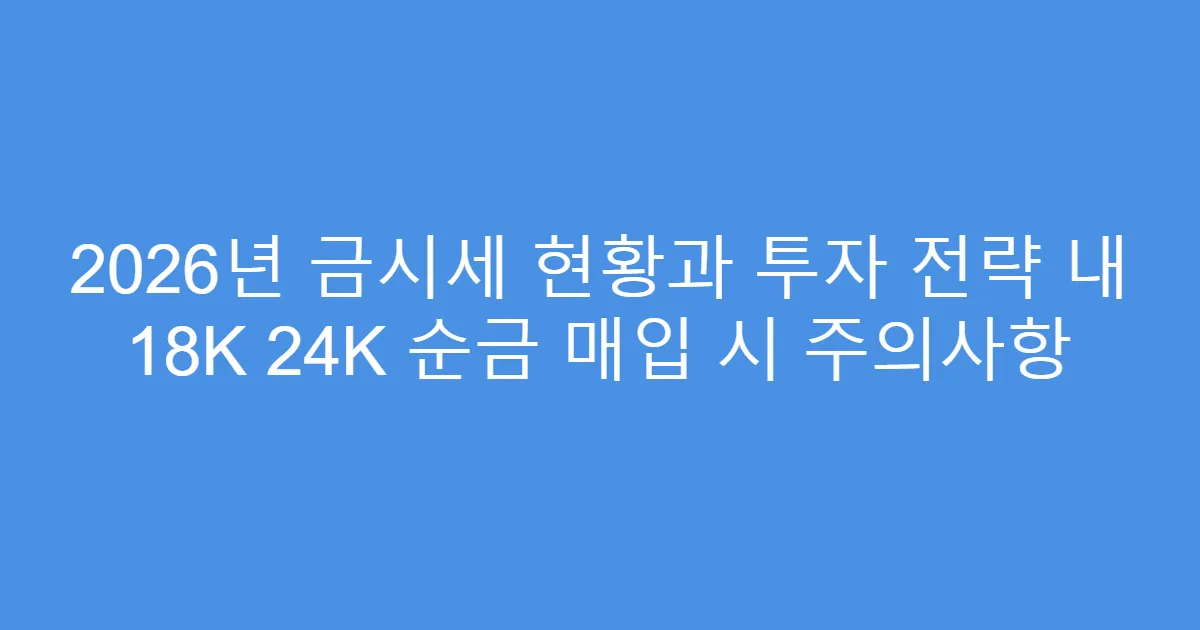 2026년 금시세 현황과 투자 전략 내 18K 24K 순금 매입 시 주의사항