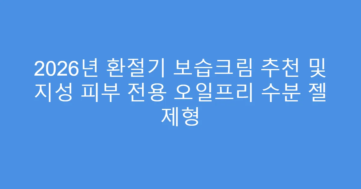 2026년 환절기 보습크림 추천 및 지성 피부 전용 오일프리 수분 젤 제형