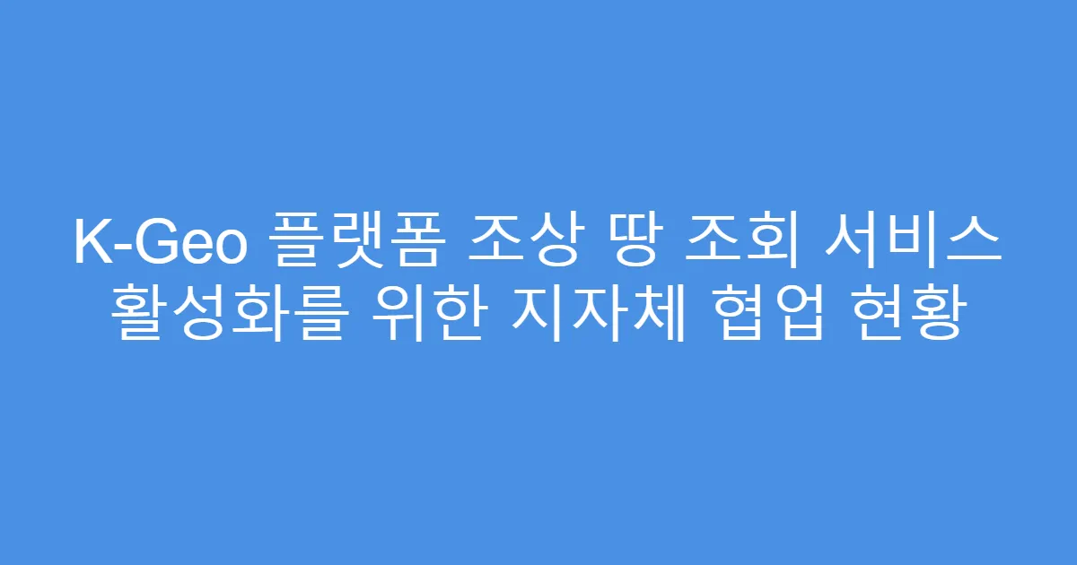 K-Geo 플랫폼 조상 땅 조회 서비스 활성화를 위한 지자체 협업 현황