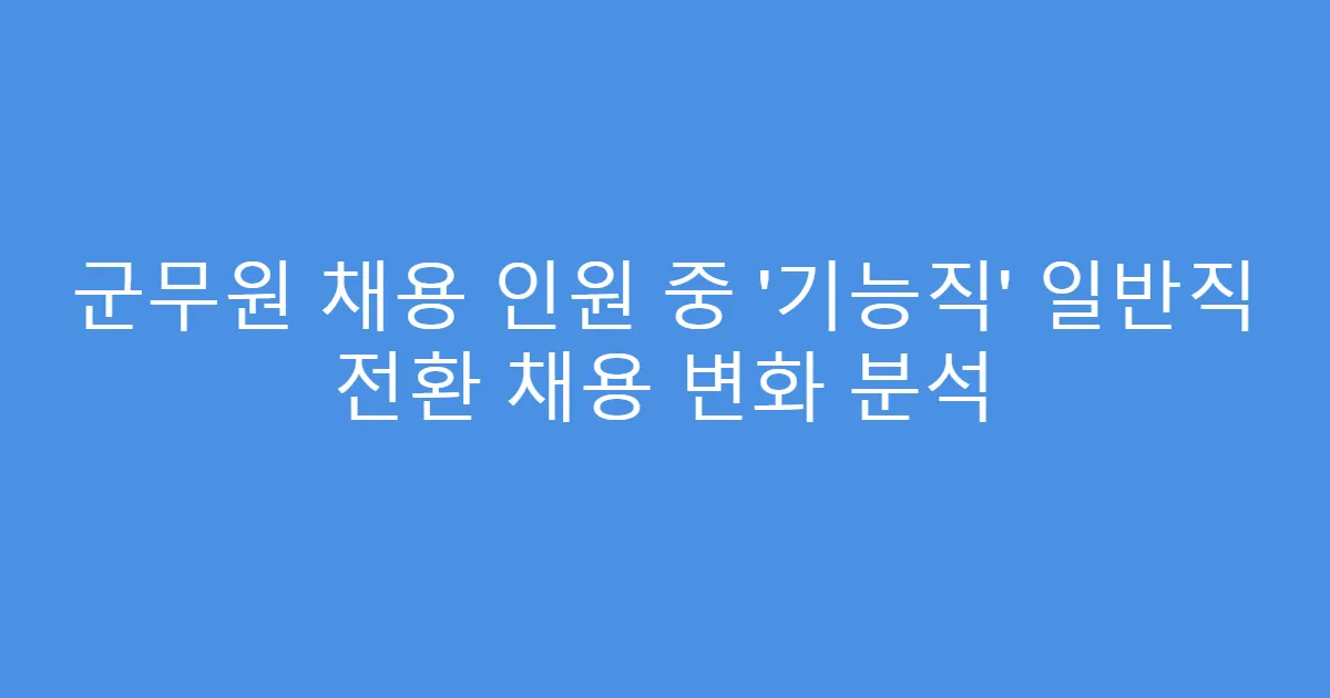 군무원 채용 인원 중 ‘기능직’ 일반직 전환 채용 변화 분석