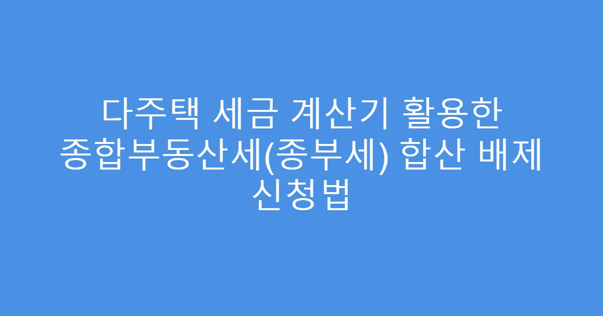 다주택 세금 계산기 활용한 종합부동산세(종부세) 합산 배제 신청법