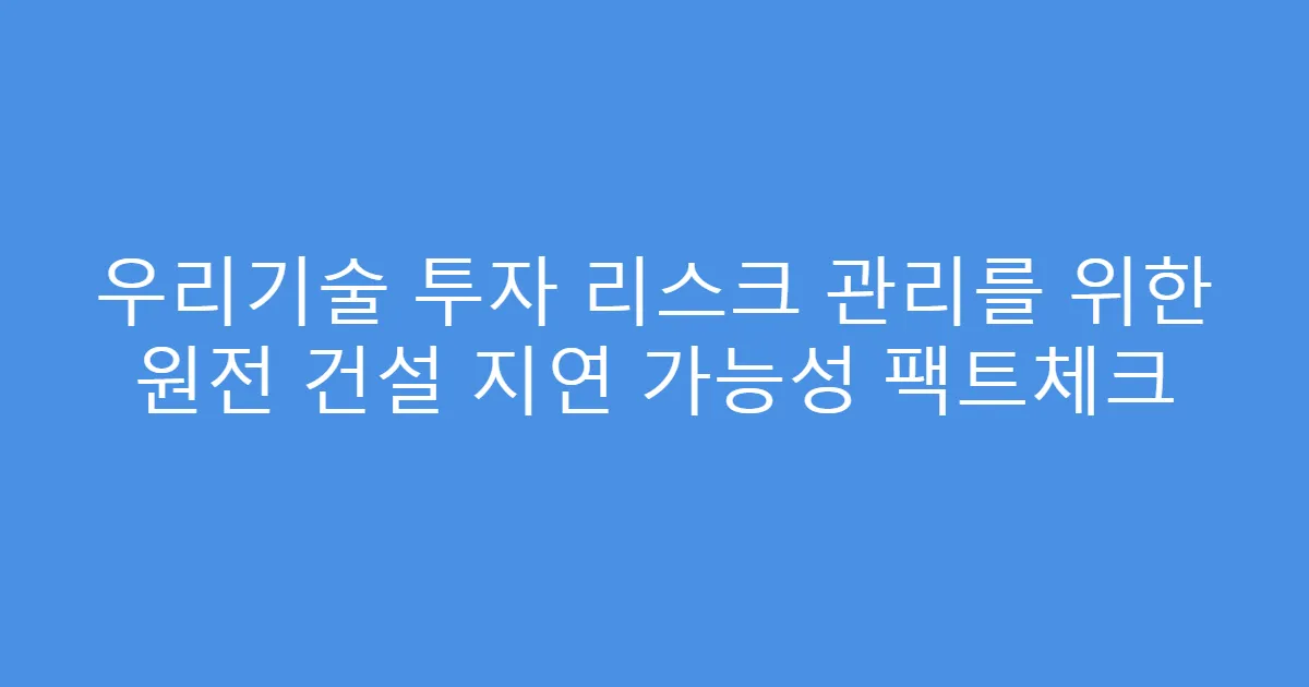 우리기술 투자 리스크 관리를 위한 원전 건설 지연 가능성 팩트체크