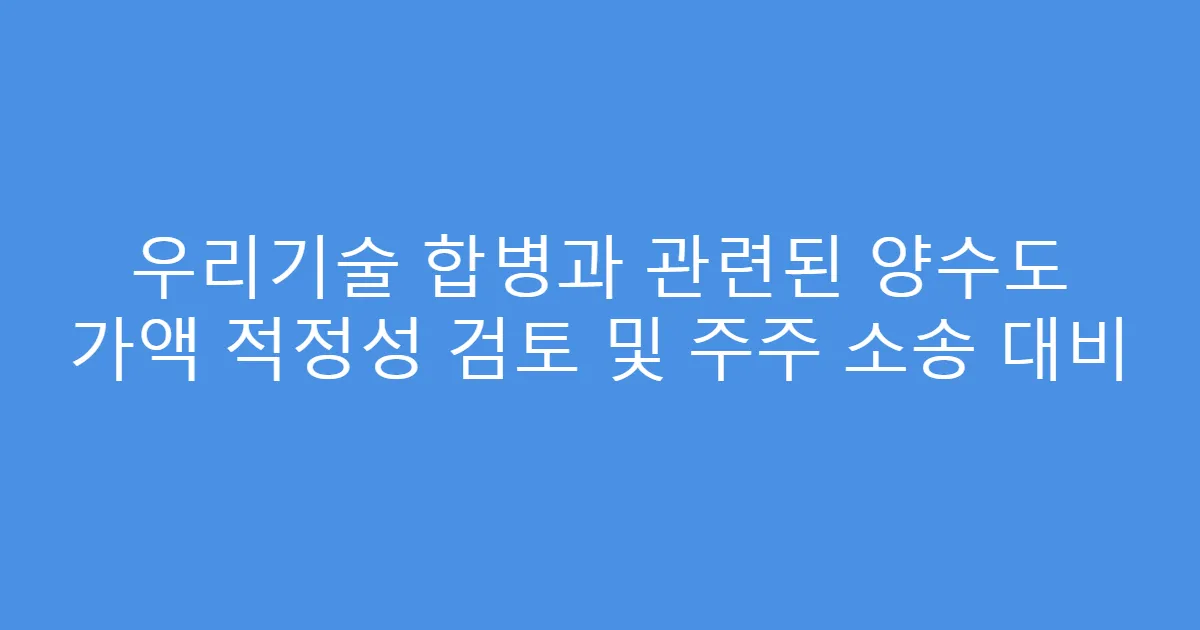 우리기술 합병과 관련된 양수도 가액 적정성 검토 및 주주 소송 대비