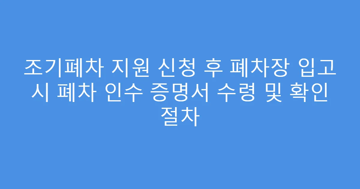 조기폐차 지원 신청 후 폐차장 입고 시 폐차 인수 증명서 수령 및 확인 절차