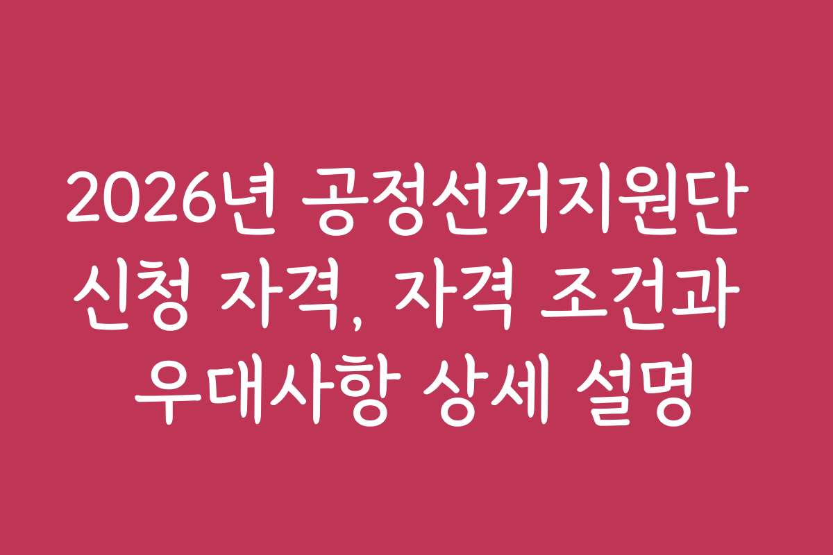2026년 공정선거지원단 신청 자격, 자격 조건과 우대사항 상세 설명