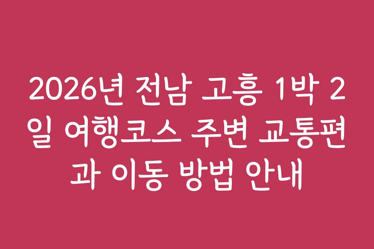 2026년 전남 고흥 1박 2일 여행코스 주변 교통편과 이동 방법 안내