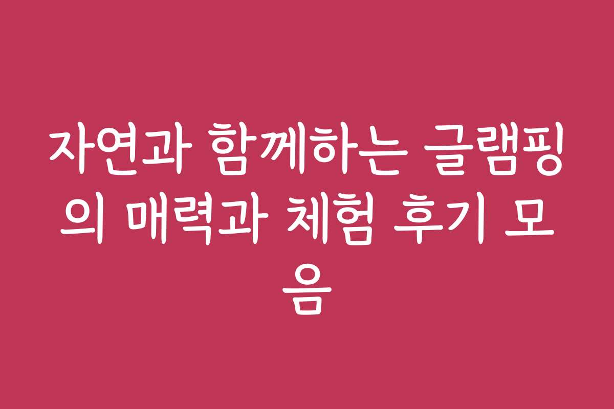 자연과 함께하는 글램핑의 매력과 체험 후기 모음