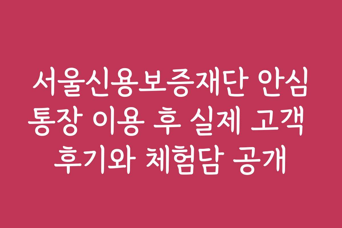 서울신용보증재단 안심통장 이용 후 실제 고객 후기와 체험담 공개