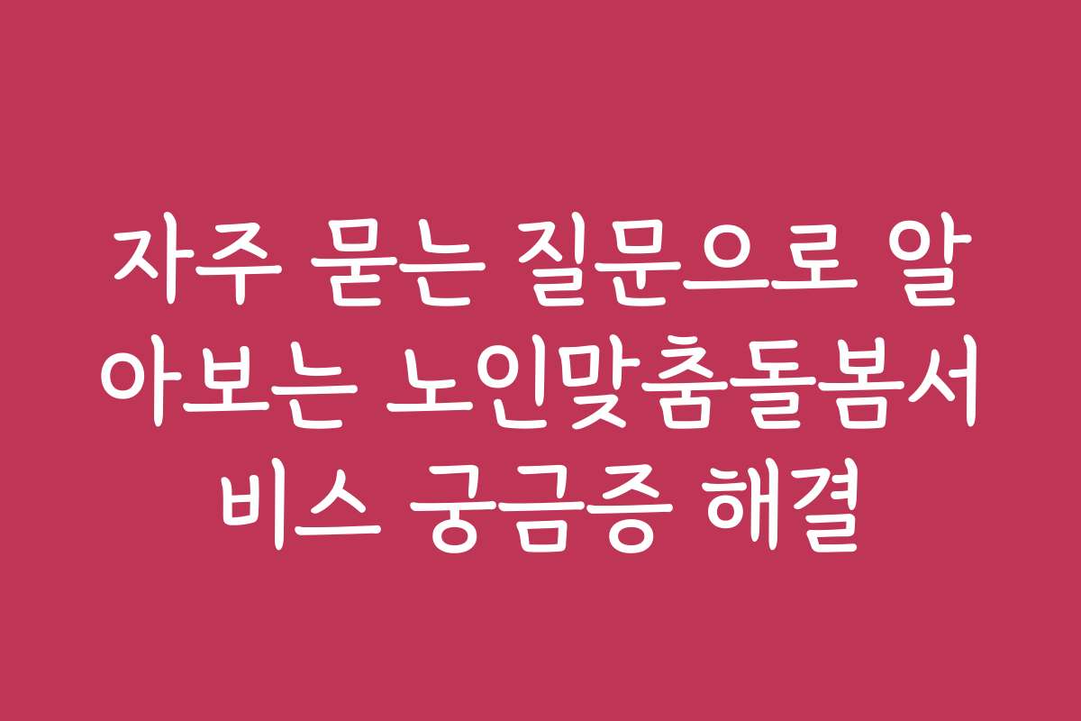 자주 묻는 질문으로 알아보는 노인맞춤돌봄서비스 궁금증 해결