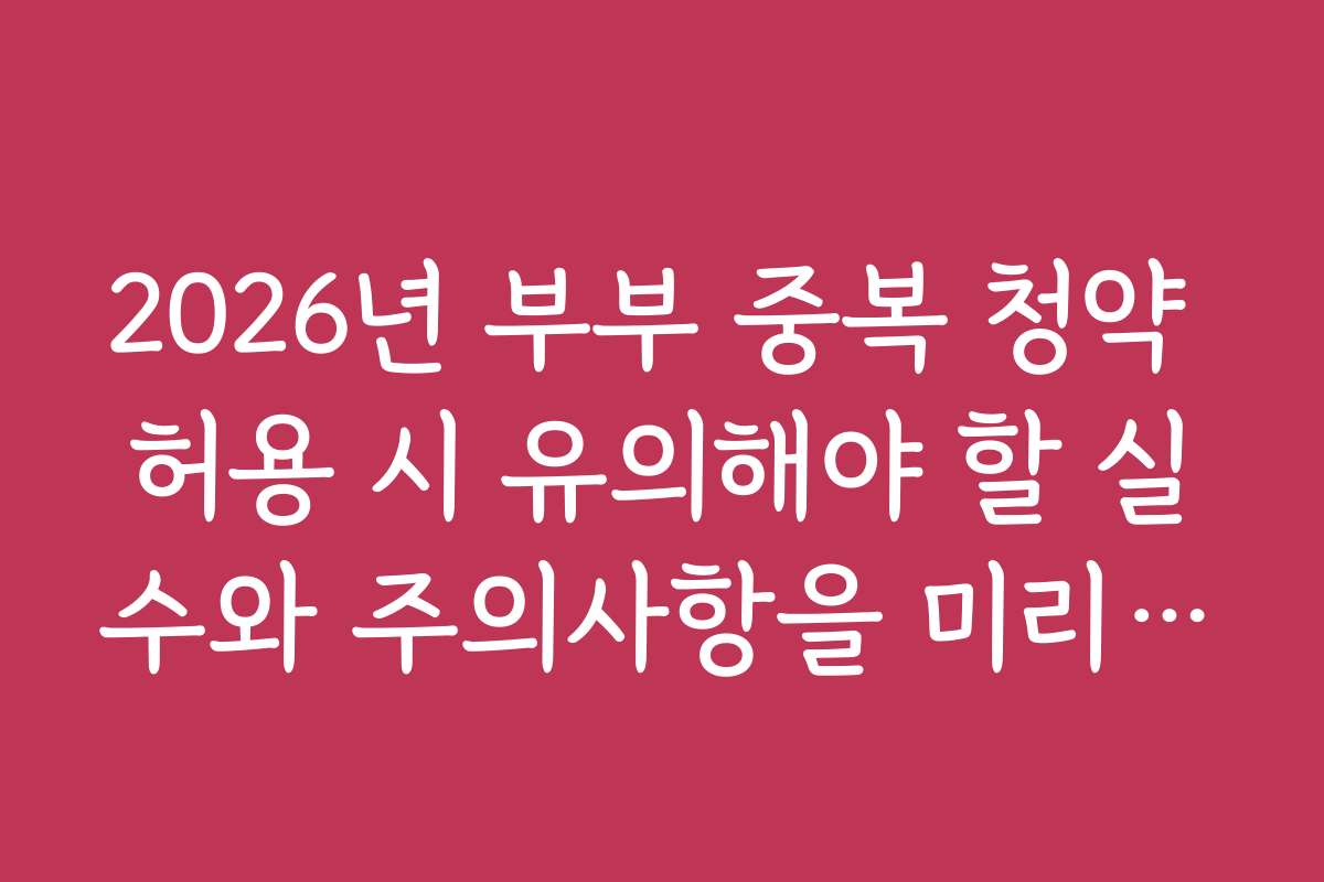 2026년 부부 중복 청약 허용 시 유의해야 할 실수와 주의사항을 미리 체크하세요