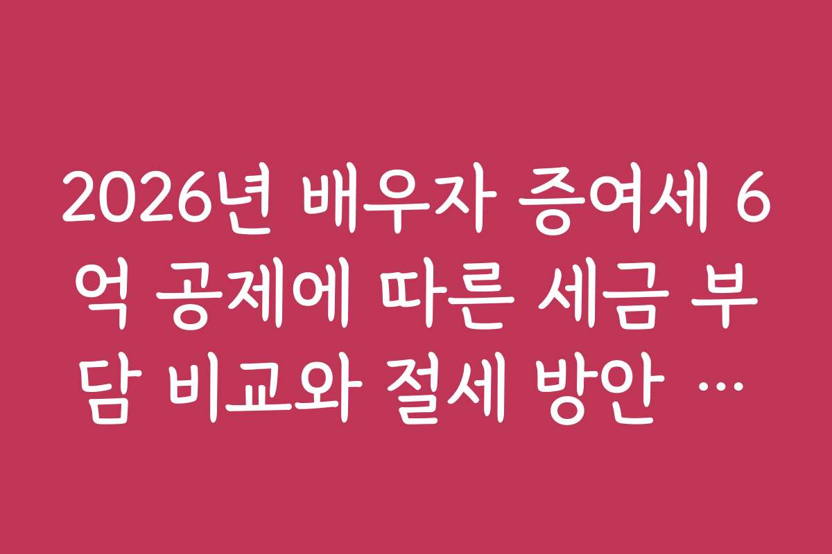 2026년 배우자 증여세 6억 공제에 따른 세금 부담 비교와 절세 방안 분석