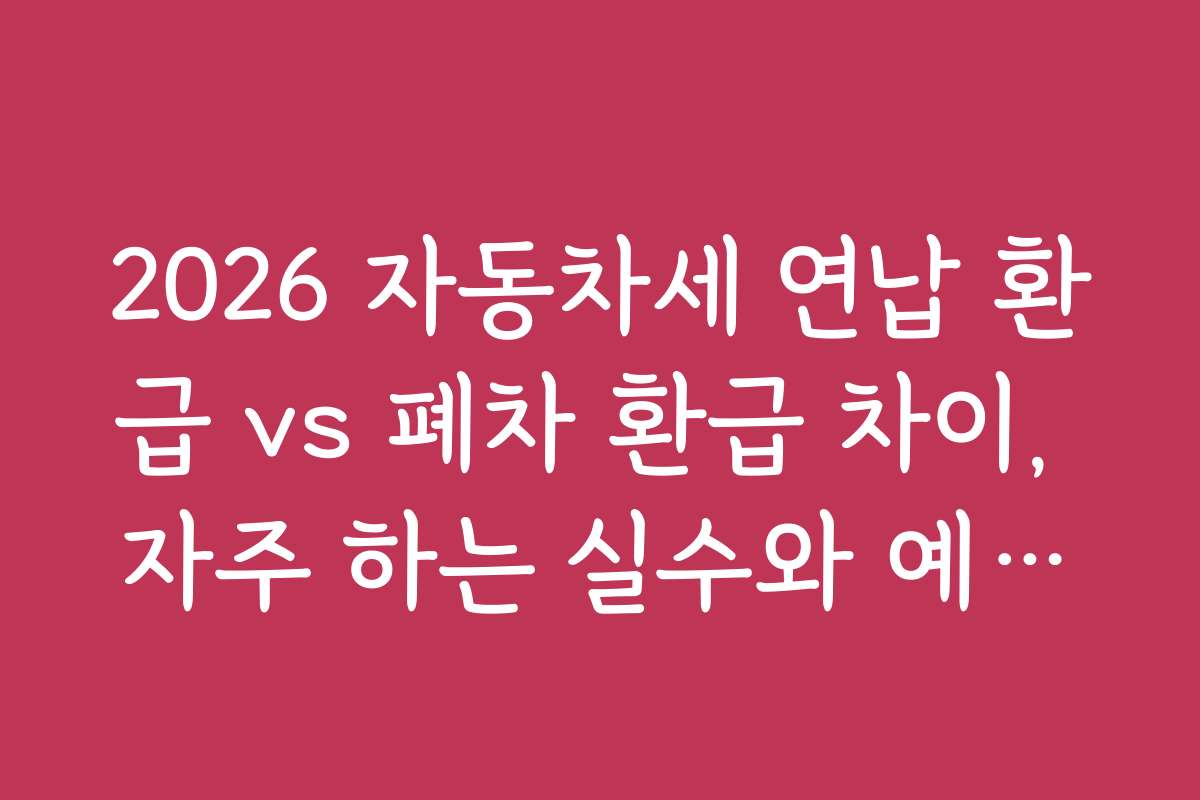 2026 자동차세 연납 환급 vs 폐차 환급 차이, 자주 하는 실수와 예방법