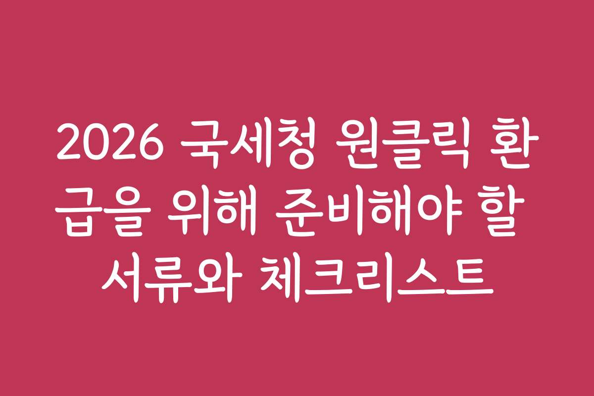 2026 국세청 원클릭 환급을 위해 준비해야 할 서류와 체크리스트