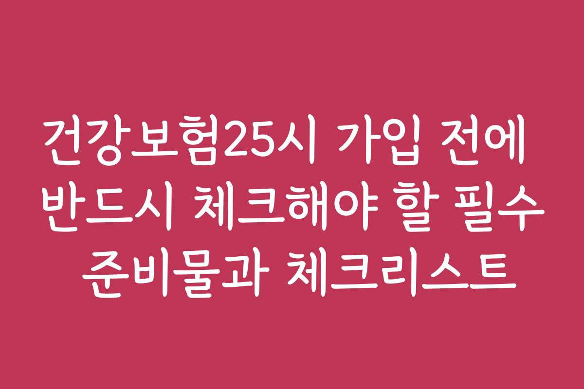 건강보험25시 가입 전에 반드시 체크해야 할 필수 준비물과 체크리스트