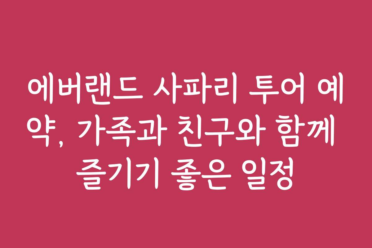 에버랜드 사파리 투어 예약, 가족과 친구와 함께 즐기기 좋은 일정