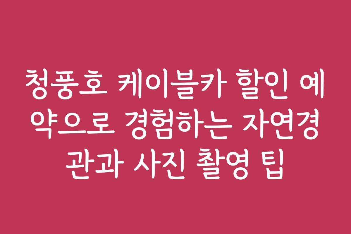 청풍호 케이블카 할인 예약으로 경험하는 자연경관과 사진 촬영 팁