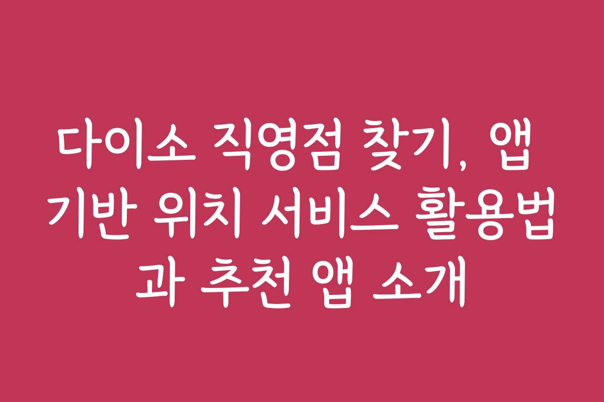 다이소 직영점 찾기, 앱 기반 위치 서비스 활용법과 추천 앱 소개