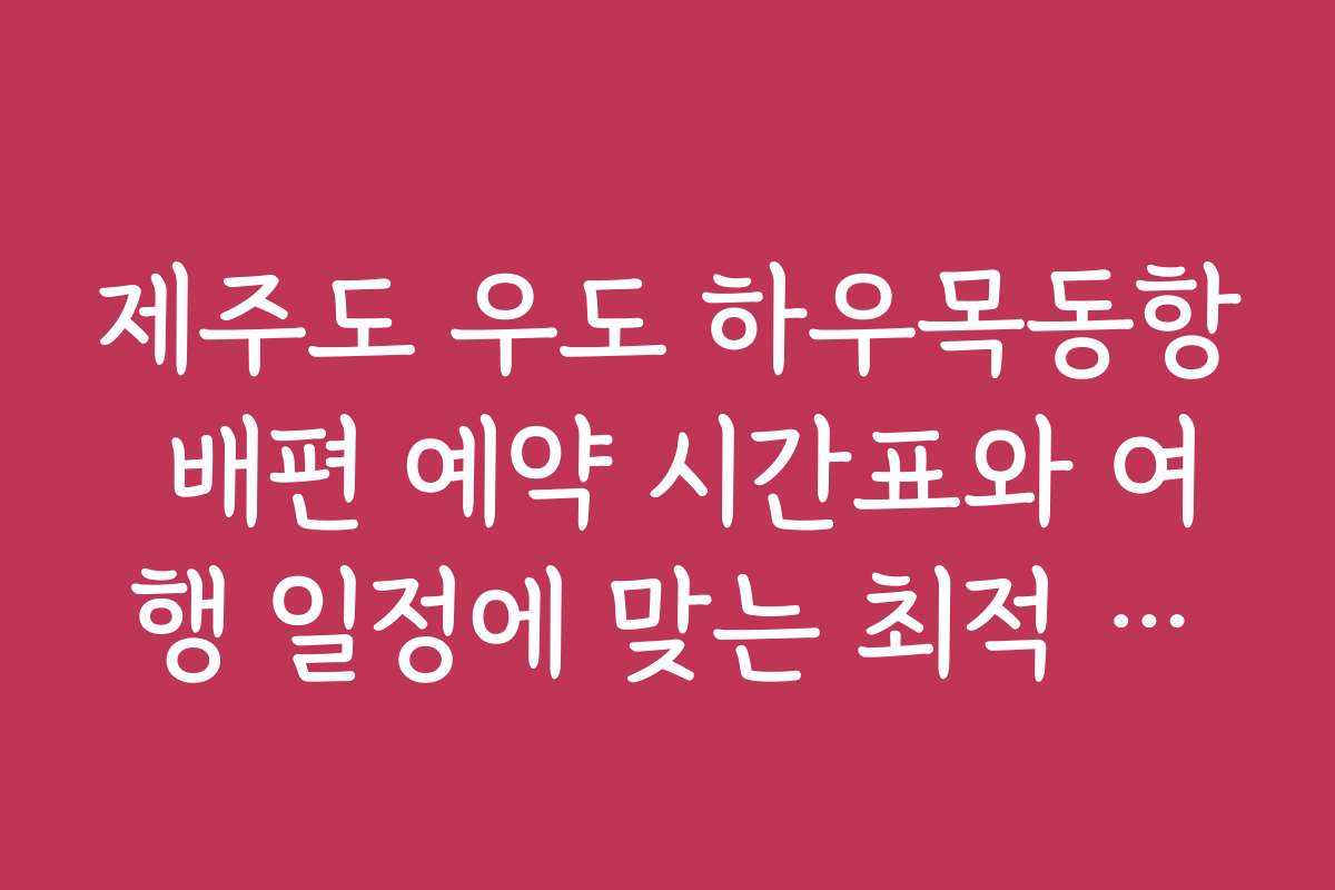 제주도 우도 하우목동항 배편 예약 시간표와 여행 일정에 맞는 최적 시간대 찾기