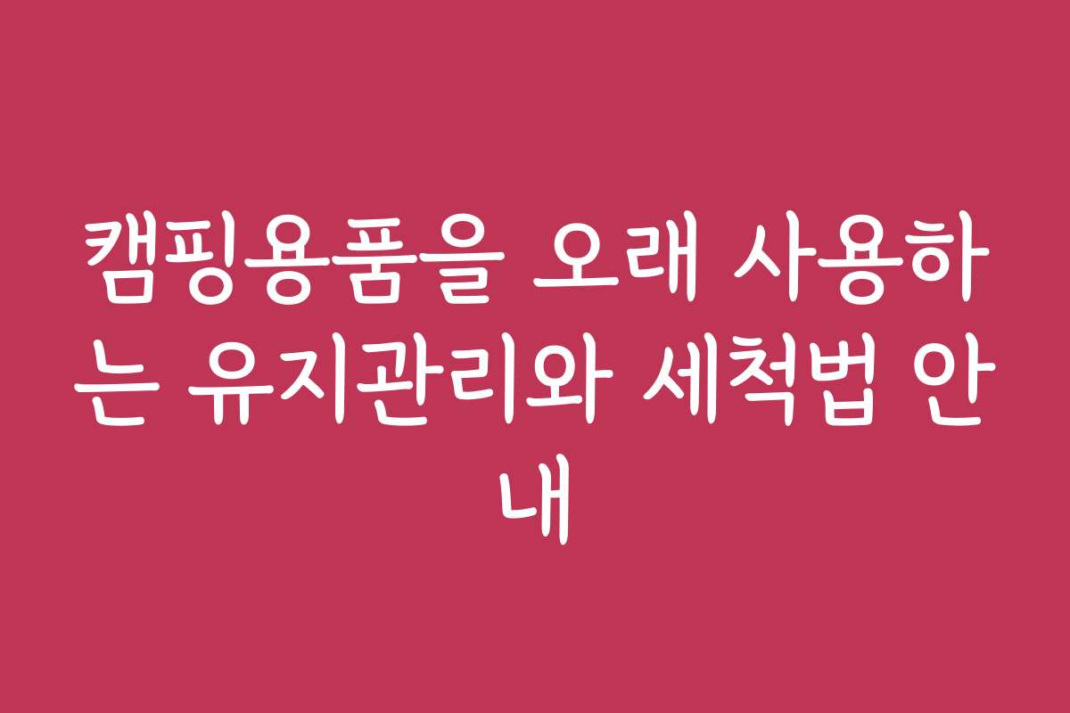 캠핑용품을 오래 사용하는 유지관리와 세척법 안내