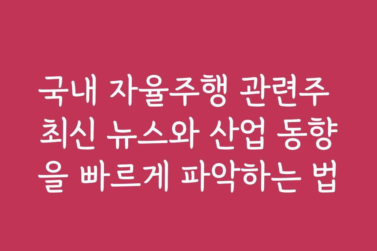 국내 자율주행 관련주 최신 뉴스와 산업 동향을 빠르게 파악하는 법