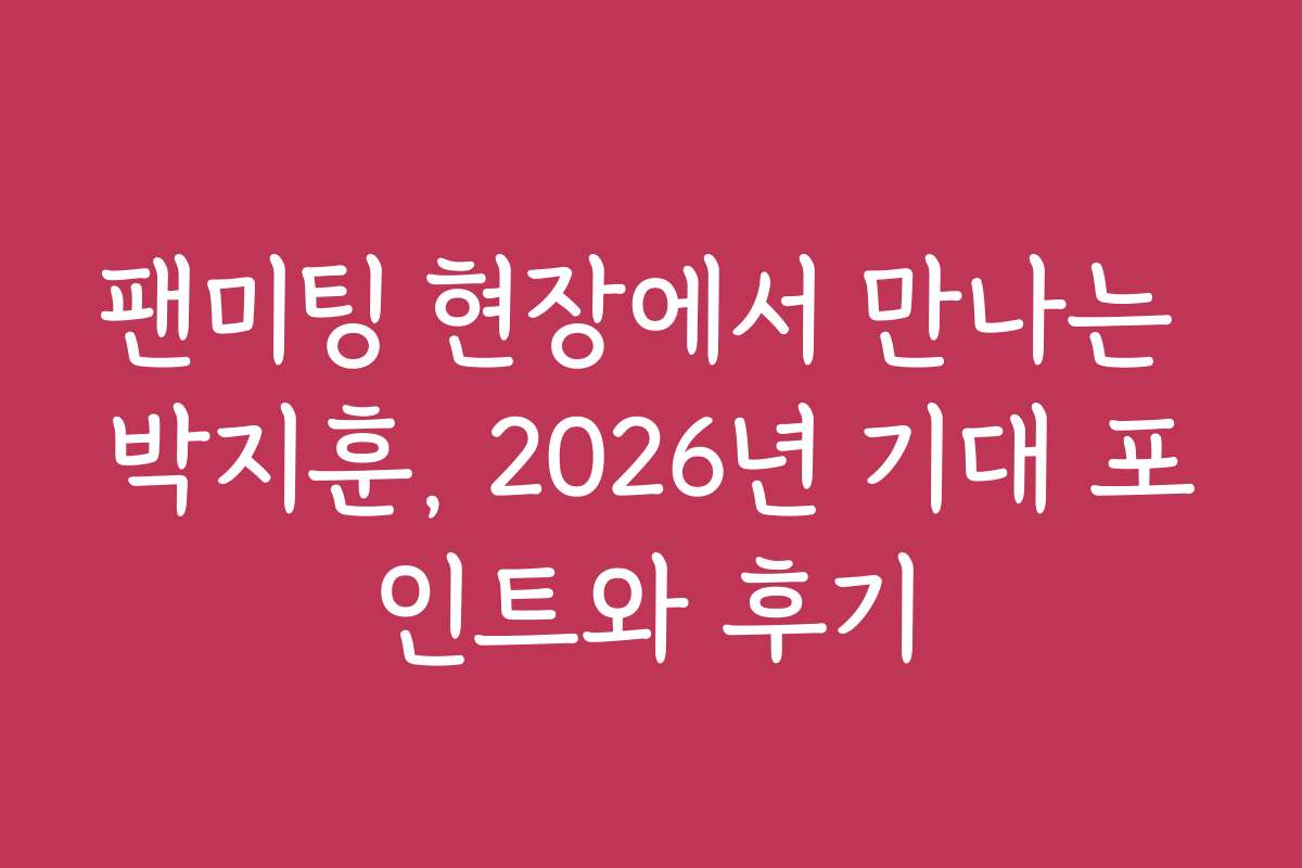 팬미팅 현장에서 만나는 박지훈, 2026년 기대 포인트와 후기