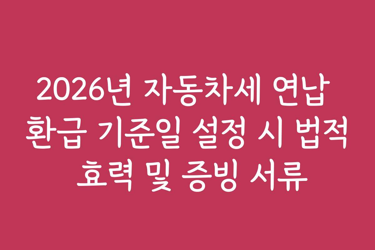 2026년 자동차세 연납 환급 기준일 설정 시 법적 효력 및 증빙 서류
