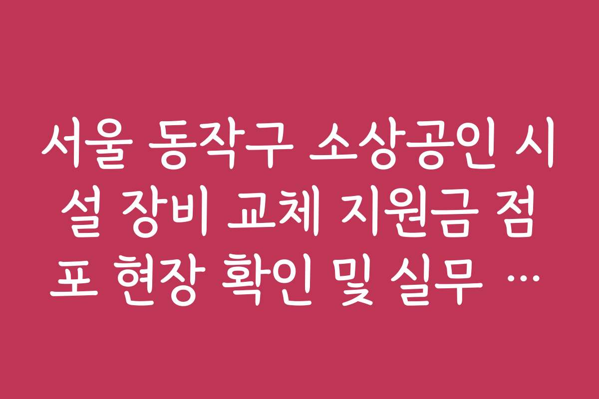 서울 동작구 소상공인 시설 장비 교체 지원금 점포 현장 확인 및 실무 요령
