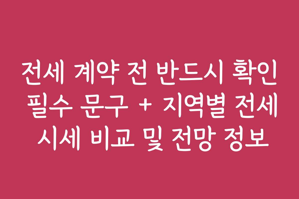 전세 계약 전 반드시 확인 필수 문구 + 지역별 전세 시세 비교 및 전망 정보