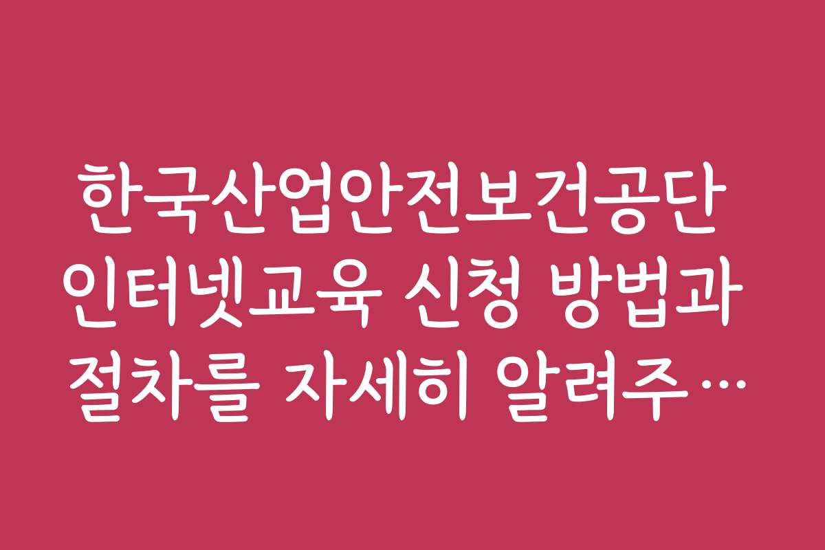 한국산업안전보건공단 인터넷교육 신청 방법과 절차를 자세히 알려주세요
